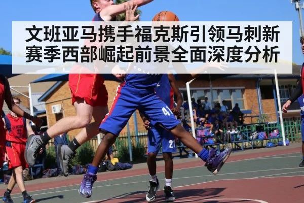 文班亚马携手福克斯引领马刺新赛季西部崛起前景全面深度分析