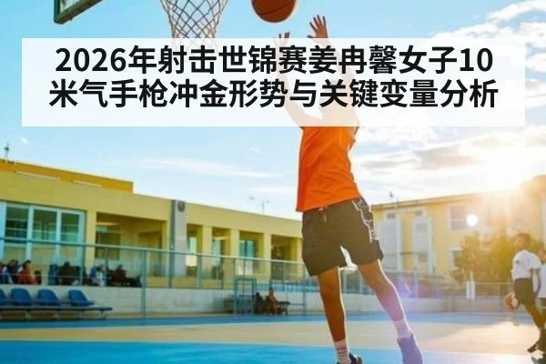 2026年射击世锦赛姜冉馨女子10米气手枪冲金形势与关键变量分析