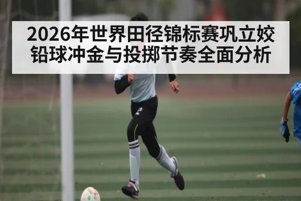 2026年世界田径锦标赛巩立姣铅球冲金与投掷节奏全面分析